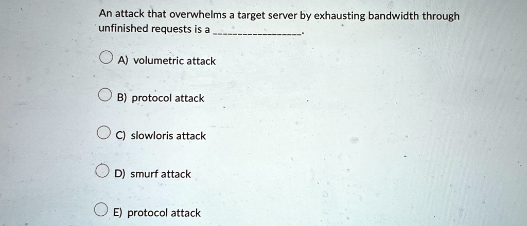 an attack that overwhelms a target server by exhausting bandwidth through unfinished requests is a  a volumetric attack b protocol attack c slowloris attack d smurf attack e protoc 07598