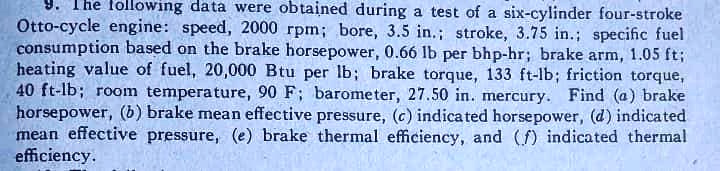 9. The following data were obtained during a test of a six-cylinder four-stroke Otto-cycle engine: speed, 2000 rpm; bore, 3.5 in.; stroke, 3.75 in.; specific fuel consumption based on the brake horsepower, 0.66 lb per bhp-hr; brake arm, 1.05 ft; heating value of fuel, 20,000 Btu per lb; brake torque, 133 ft-lb; friction torque, 40 ft-lb; room temperature, 90 F; barometer, 27.50 in. mercury. Find (a) brake horsepower, (b) brake mean effective pressure, (c) indicated horsepower, (d) indicated mean effective pressure, (e) brake thermal efficiency, and (f) indicated thermal efficiency.