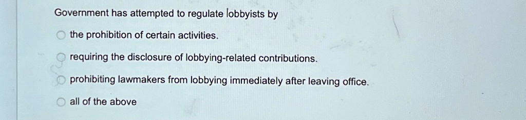 Government has attempted to regulate lobbyists by
the prohibition of certain activities.
requiring the disclosure of lobbying-related contributions.
prohibiting lawmakers from lobbying immediately after leaving office.
all of the above