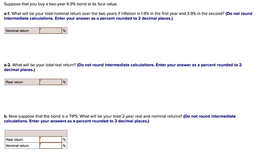 Suppose that you buy a two-year 6.9% bond at its face value.
a-1. What will be your total nominal return over the two years if inflation is 1.9% in the first year and 3.9% in the second? (Do not round intermediate calculations. Enter your answer as a percent rounded to 2 decimal places.)
Nominal return %
a-2. What will be your total real return? (Do not round intermediate calculations. Enter your answer as a percent rounded to 2 decimal places.)
Real return %
b. Now suppose that the bond is a TIPS. What will be your total 2-year real and nominal returns? (Do not round intermediate calculations. Enter your answers as a percent rounded to 2 decimal places.)
Real return %
Nominal return %