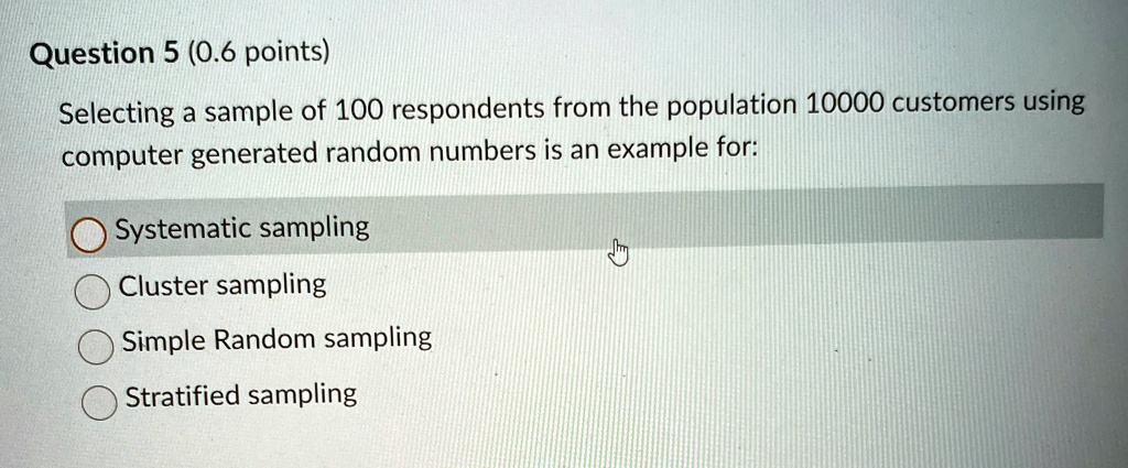 Question 5 (0.6 points)
Selecting a sample of 100 respondents from the population 10000 customers using
computer generated random numbers is an example for:
Systematic sampling
Cluster sampling
Simple Random sampling
Stratified sampling