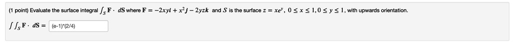 Evaluate the surface integral ??S F ? dS where F = -2xyi + x^2j - 2yzk and S is the surface z = xe^y, 0 ? x ? 1, 0 ? y ? 1, with upwards orientation.