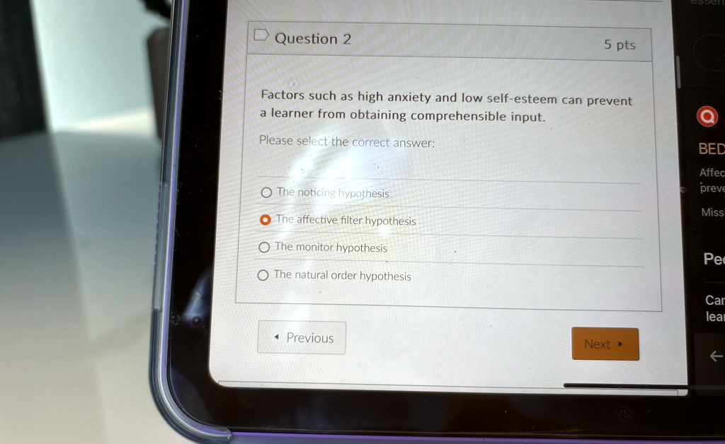 Question 2
5 pts
Factors such as high anxiety and low self-esteem can prevent
a learner from obtaining comprehensible input.
Please select the correct answer:
The noticing hypothesis
The affective filter hypothesis
The monitor hypothesis
The natural order hypothesis
Previous
Next