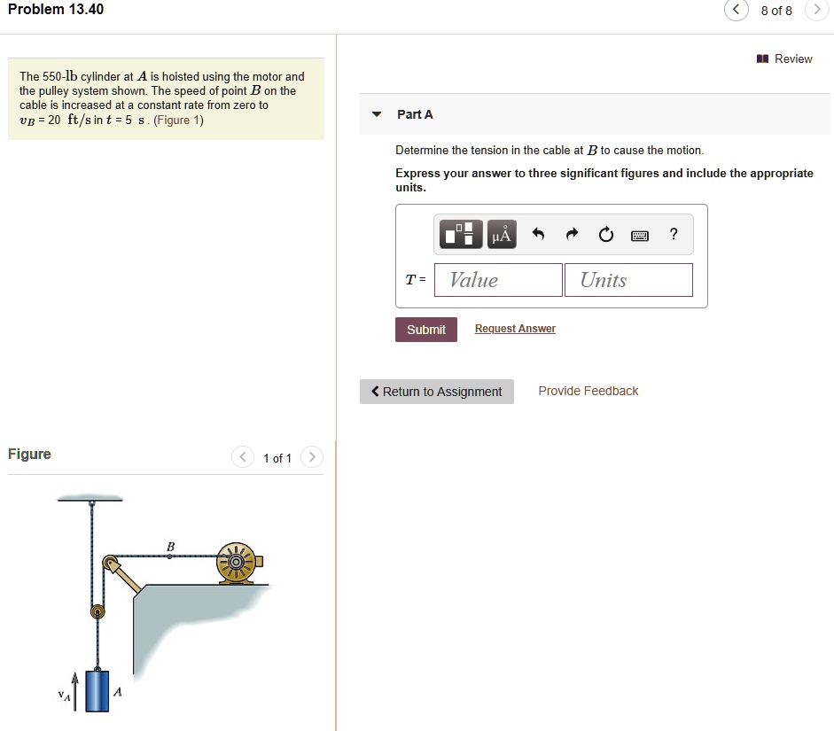 Problem 13.40

The 550-lb cylinder at A is hoisted using the motor and the pulley system shown. The speed of point B on the cable is increased at a constant rate from zero to vB = 20 ft/s in t = 5 s. (Figure 1)

Part A

Determine the tension in the cable at B to cause the motion.
Express your answer to three significant figures and include the appropriate units.

T = Value Units

Figure 1 of 1
vA B A