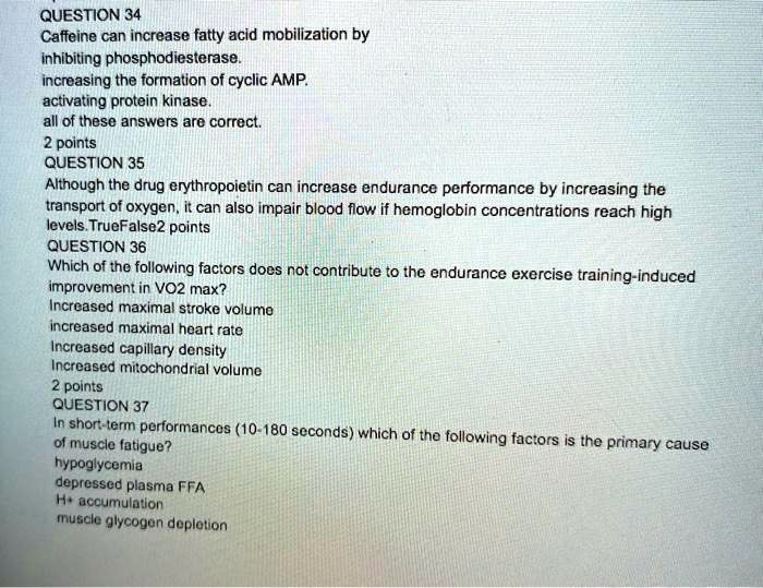 QUESTION 34
Caffeine can increase fatty acid mobilization by
inhibiting phosphodiesterase.
increasing the formation of cyclic AMP.
activating protein kinase.
all of these answers are correct.
QUESTION 35
Although the drug erythropoietin can increase endurance performance by increasing the
transport of oxygen, it can also impair blood flow if hemoglobin concentrations reach high
levels. True False
QUESTION 36
Which of the following factors does not contribute to the endurance exercise training-induced
improvement in VO2 max?
Increased maximal stroke volume
increased maximal heart rate
Increased capillary density
Increased mitochondrial volume
QUESTION 37
In short-term performances (10-180 seconds) which of the following factors is the primary cause
of muscle fatigue?
hypoglycemia
depressed plasma FFA
H+ accumulation
muscle glycogen depletion