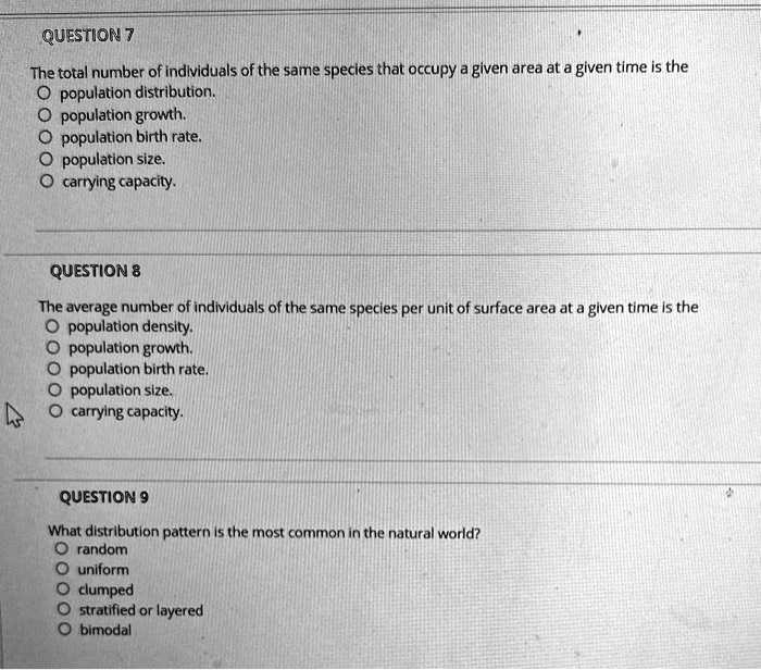 QUESTION 7
The total number of individuals of the same species that occupy a given area at a given time is the
population distribution.
population growth.
population birth rate.
population size.
carrying capacity.

QUESTION 8
The average number of individuals of the same species per unit of surface area at a given time is the
population density.
population growth.
population birth rate.
population size.
carrying capacity.

QUESTION 9
What distribution pattern is the most common in the natural world?
random
uniform
clumped
stratified or layered
bimodal