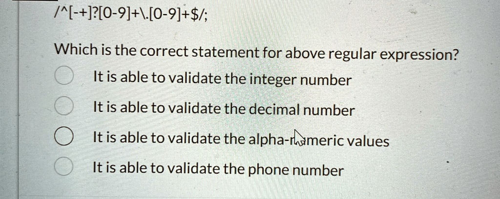 /^[-+]?[0-9]+[̇0-9]+/; Which is the correct statement for above regular expression? It is able to validate the integer number It is able to validate the decimal number It is able to validate the alpha-numeric values It is able to validate the phone number