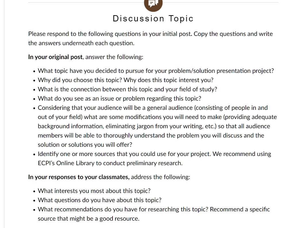 Discussion Topic

Please respond to the following questions in your initial post. Copy the questions and write the answers underneath each question.

In your original post, answer the following:

• What topic have you decided to pursue for your problem/solution presentation project?
• Why did you choose this topic? Why does this topic interest you?
• What is the connection between this topic and your field of study?
• What do you see as an issue or problem regarding this topic?
• Considering that your audience will be a general audience (consisting of people in and out of your field) what are some modifications you will need to make (providing adequate background information, eliminating jargon from your writing, etc.) so that all audience members will be able to thoroughly understand the problem you will discuss and the solution or solutions you will offer?
• Identify one or more sources that you could use for your project. We recommend using ECPI's Online Library to conduct preliminary research.

In your responses to your classmates, address the following:

• What interests you most about this topic?
• What questions do you have about this topic?
• What recommendations do you have for researching this topic? Recommend a specific source that might be a good resource.