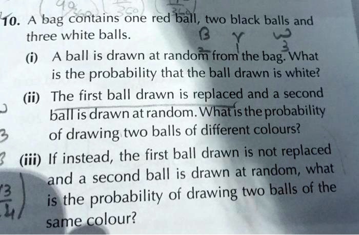 10. A bag contains one red ball, two black balls and three white balls.
(i) A ball is drawn at random from the bag. What is the probability that the ball drawn is white?
(ii) The first ball drawn is replaced and a second ball is drawn at random. What is the probability of drawing two balls of different colours?
(iii) If instead, the first ball drawn is not replaced and a second ball is drawn at random, what is the probability of drawing two balls of the same colour?