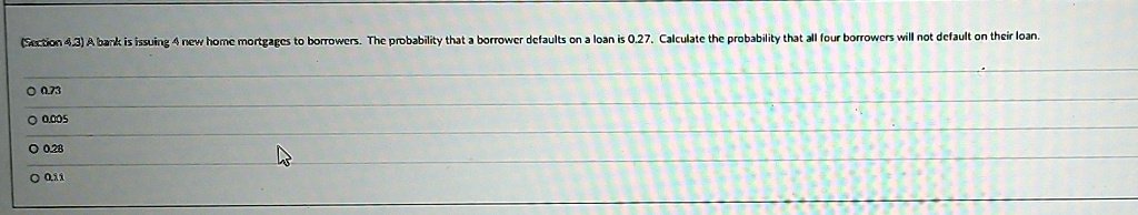 (Section 4.3) A bank is issuing 4 new home mortgages to borrowers. The probability that a borrower defaults on a loan is 0.27. Calculate the probability that all four borrowers will not default on their loan.
0.73
0.005
0.28
0.11