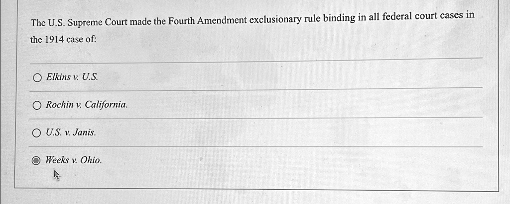 The U.S. Supreme Court made the Fourth Amendment exclusionary rule binding in all federal court cases in
the 1914 case of:
Elkins v. U.S.
Rochin v. California.
U.S. v. Janis.
Weeks v. Ohio.