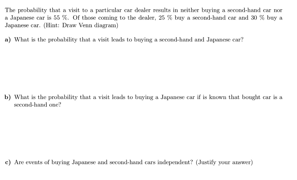 The probability that a visit to a particular car dealer results in neither buying a second-hand car nor a Japanese car is 55 %. Of those coming to the dealer, 25 % buy a second-hand car and 30 % buy a Japanese car. (Hint: Draw Venn diagram)

a) What is the probability that a visit leads to buying a second-hand and Japanese car?




b) What is the probability that a visit leads to buying a Japanese car if is known that bought car is a second-hand one?






c) Are events of buying Japanese and second-hand cars independent? (Justify your answer)