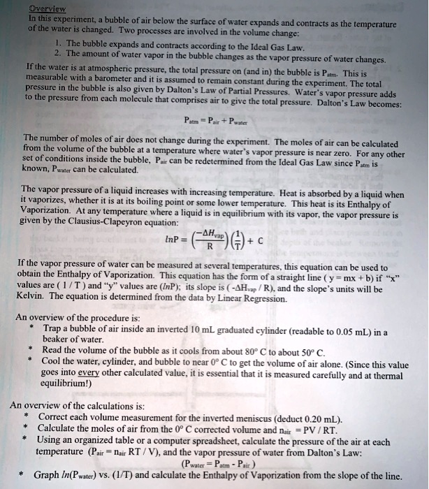 Overview
In this experiment, a bubble of air below the surface of water expands and contracts as the temperature of the water is changed. Two processes are involved in the volume change:
1. The bubble expands and contracts according to the Ideal Gas Law.
2. The amount of water vapor in the bubble changes as the vapor pressure of water changes.
If the water is at atmospheric pressure, the total pressure on (and in) the bubble is Patm. This is measurable with a barometer and it is assumed to remain constant during the experiment. The total pressure in the bubble is also given by Dalton's Law of Partial Pressures. Water's vapor pressure adds to the pressure from each molecule that comprises air to give the total pressure. Dalton's Law becomes:
Patm = Pair + Pwater
The number of moles of air does not change during the experiment. The moles of air can be calculated from the volume of the bubble at a temperature where water's vapor pressure is near zero. For any other set of conditions inside the bubble, Pair can be redetermined from the Ideal Gas Law since Patm is known, Pwater can be calculated.
The vapor pressure of a liquid increases with increasing temperature. Heat is absorbed by a liquid when it vaporizes, whether it is at its boiling point or some lower temperature. This heat is its Enthalpy of Vaporization. At any temperature where a liquid is in equilibrium with its vapor, the vapor pressure is given by the Clausius-Clapeyron equation:
lnP = (-?Hvap / R)(1/T) + C
If the vapor pressure of water can be measured at several temperatures, this equation can be used to obtain the Enthalpy of Vaporization. This equation has the form of a straight line (y = mx + b) if "x" values are (1 / T) and "y" values are (lnP); its slope is (-?Hvap / R), and the slope's units will be Kelvin. The equation is determined from the data by Linear Regression.
An overview of the procedure is:
* Trap a bubble of air inside an inverted 10 mL graduated cylinder (readable to 0.05 mL) in a beaker of water.
* Read the volume of the bubble as it cools from about 80° C to about 50° C.
* Cool the water, cylinder, and bubble to near 0° C to get the volume of air alone. (Since this value goes into every other calculated value, it is essential that it is measured carefully and at thermal equilibrium!)
An overview of the calculations is:
* Correct each volume measurement for the inverted meniscus (deduct 0.20 mL).
* Calculate the moles of air from the 0° C corrected volume and nair = PV / RT.
* Using an organized table or a computer spreadsheet, calculate the pressure of the air at each temperature (Pair = nair RT / V), and the vapor pressure of water from Dalton's Law:
(Pwater = Patm - Pair)
* Graph ln(Pwater) vs. (1/T) and calculate the Enthalpy of Vaporization from the slope of the line.