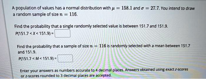 A population of values has a normal distribution with ? = 158.1 and ? = 27.7. You intend to draw a random sample of size n = 116.

Find the probability that a single randomly selected value is between 151.7 and 151.9.
P(151.7 < X < 151.9) =

Find the probability that a sample of size n = 116 is randomly selected with a mean between 151.7 and 151.9.
P(151.7 < M < 151.9) =

Enter your answers as numbers accurate to 4 decimal places. Answers obtained using exact z-scores or z-scores rounded to 3 decimal places are accepted.