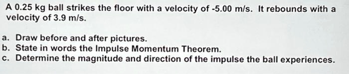 A 0.25 kg ball strikes the floor with a velocity of -5.00 m/s. It rebounds with a velocity of 3.9 m/s.
a. Draw before and after pictures.
b. State in words the Impulse Momentum Theorem.
c. Determine the magnitude and direction of the impulse the ball experiences.