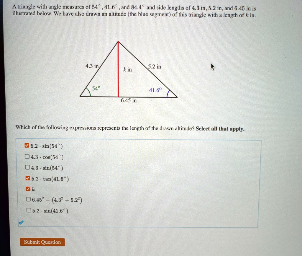 A triangle with angle measures of 54°, 41.6°, and 84.4° and side lengths of 4.3 in, 5.2 in, and 6.45 in is illustrated below. We have also drawn an altitude (the blue segment) of this triangle with a length of k in.

4.3 in
5.2 in
k in
54°
41.6°
6.45 in

Which of the following expressions represents the length of the drawn altitude? Select all that apply.
5.2 ·sin(54°)
4.3 ·cos(54°)
4.3 ·sin(54°)
5.2 ·tan(41.6°)
k
6.45^2 - (4.3^2 + 5.2^2)
5.2 ·sin(41.6°)
Submit Question