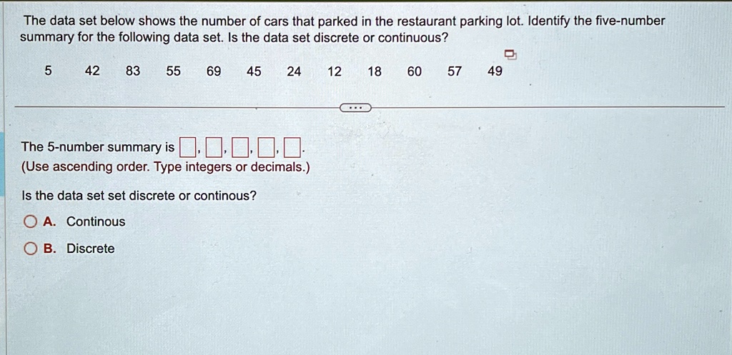 The data set below shows the number of cars that parked in the restaurant parking lot. Identify the five-number
summary for the following data set. Is the data set discrete or continuous?
5 42 83 55 69 45
24 12 18 60 57 49
The 5-number summary is 
(Use ascending order. Type integers or decimals.)
Is the data set set discrete or continous?
A. Continous
B. Discrete