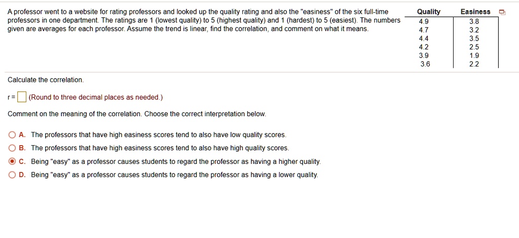 A professor went to a website for rating professors and looked up the quality rating and also the "easiness" of the six full-time professors in one department. The ratings are 1 (lowest quality) to 5 (highest quality) and 1 (hardest) to 5 (easiest). The numbers given are averages for each professor. Assume the trend is linear, find the correlation, and comment on what it means.

Quality Easiness
4.9 3.8
4.7 3.2
4.4 3.5
4.2 2.5
3.9 1.9
3.6 2.2

Calculate the correlation.
r = (Round to three decimal places as needed.)
Comment on the meaning of the correlation. Choose the correct interpretation below.

A. The professors that have high easiness scores tend to also have low quality scores.
B. The professors that have high easiness scores tend to also have high quality scores.
C. Being "easy" as a professor causes students to regard the professor as having a higher quality.
D. Being "easy" as a professor causes students to regard the professor as having a lower quality.