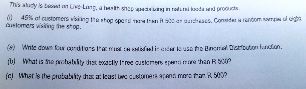This study is based on Live-Long, a health shop specializing in natural foods and products.
(i) 45% of customers visiting the shop spend more than R 500 on purchases. Consider a random sample of eight
customers visiting the shop.
(a) Write down four conditions that must be satisfied in order to use the Binomial Distribution function.
(b) What is the probability that exactly three customers spend more than R 500?
(c) What is the probability that at least two customers spend more than R 500?