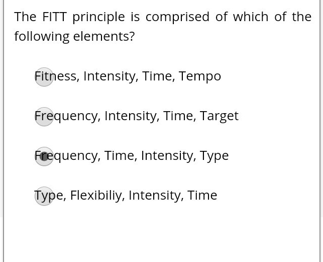 The FITT principle is comprised of which of the following elements?

Fitness, Intensity, Time, Tempo

Frequency, Intensity, Time, Target

Frequency, Time, Intensity, Type

Type, Flexibiliy, Intensity, Time