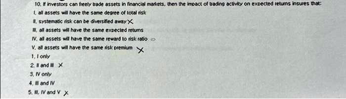 10. If investors can freely trade assets in financial markets, then the impact of trading activity on expected returns insures that:
I. all assets will have the same degree of total risk
II. systematic risk can be diversified away
III. all assets will have the same expected returns
IV. all assets will have the same reward to risk ratio
V. all assets will have the same risk premium
1. I only
2. II and III
3. IV only
4. III and IV
5. III, IV and V