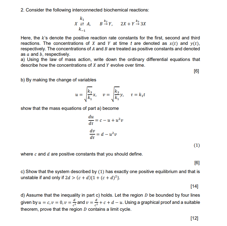 2. Consider the following interconnected biochemical reactions:

    X k-1k1⇄ A,    B k2→ Y,    2 X+Y k3→ 3 X

Here, the k 's denote the positive reaction rate constants for the first, second and third reactions. The concentrations of X and Y at time t are denoted as x(t) and y(t), respectively. The concentrations of A and B are treated as positive constants and denoted as a and b, respectively.
a) Using the law of mass action, write down the ordinary differential equations that describe how the concentrations of X and Y evolve over time.
[6]
b) By making the change of variables

    u=√((k3)/(k1)) x,    v=√((k3)/(k1)) y,   τ=k1 t

show that the mass equations of part a) become

    (d u)/(d τ)=c-u+u^2 v 
        (d v)/(d τ)=d-u^2 v

where c and d are positive constants that you should define.
[6]
c) Show that the system described by (1) has exactly one positive equilibrium and that is unstable if and only if 2 d>(c+d){1+(c+d)^2}.
[14]
d) Assume that the inequality in part c) holds. Let the region D be bounded by four lines given by u=c, v=0, v=(d)/(c^2) and v=(d)/(c^2)+c+d-u. Using a graphical proof and a suitable theorem, prove that the region D contains a limit cycle.
[12]