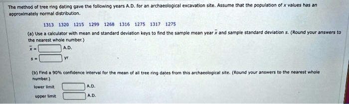 The method of tree ring dating gave the following years A.D. for an archaeological excavation site. Assume that the population of x values has an approximately normal distribution.

1313 1320 1215 1299 1268 1316 1275 1317 1275

(a) Use a calculator with mean and standard deviation keys to find the sample mean year x? and sample standard deviation s. (Round your answers to the nearest whole number.)
x? = A.D.
s = yr

(b) Find a 90% confidence interval for the mean of all tree ring dates from this archaeological site. (Round your answers to the nearest whole number.)
lower limit A.D.
upper limit A.D.