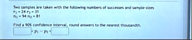two samples are taken with the following numbers of successes and sample sizes r1 24 r2 31 n1 94 n2 81 find a 90 confidence interval round answers to the nearest thousandth p1 p2 41898