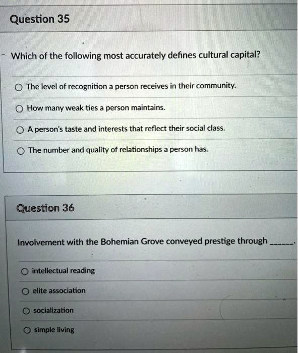 Question 35
Which of the following most accurately defines cultural capital?
The level of recognition a person receives in their community.
How many weak ties a person maintains.
A person's taste and interests that reflect their social class.
The number and quality of relationships a person has.
Question 36
Involvement with the Bohemian Grove conveyed prestige through .
intellectual reading
elite association
socialization
simple living