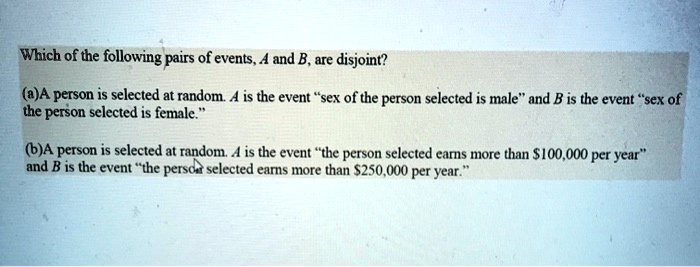Which of the following pairs of events, A and B, are disjoint?

(a)A person is selected at random. A is the event “sex of the person selected is male” and B is the event “sex of the person selected is female.”

(b)A person is selected at random. A is the event “the person selected earns more than 100,000 per year” and B is the event “the person selected earns more than250,000 per year.”