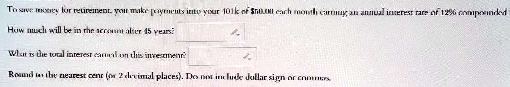 To save money for retirement, you make payments into your 401k of 50.00 each month earning an annual interest rate of 12% compounded
How much will be in the account after 45 years?
What is the total interest earned on this investment?
Round to the nearest cent (or 2 decimal places). Do not include dollar sign or commas.