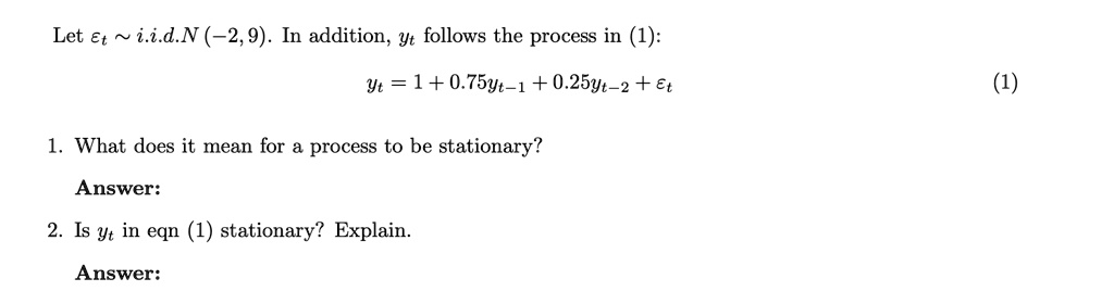 Let ∼ i.i.d.N(-2, 9). In addition, yt follows the process in (1):
yt = 1 + 0.75yt-1 + 0.25yt-2 +
1. What does it mean for a process to be stationary?
Answer:
2. Is yt in eqn (1) stationary? Explain.
Answer:
(1)