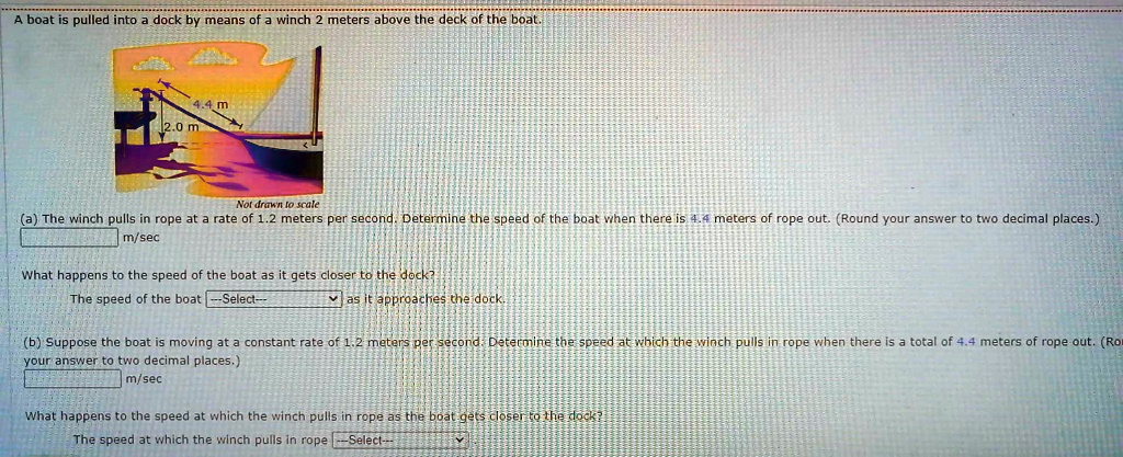 A boat is pulled into a dock by means of a winch 2 meters above the deck of the boat.
4.4m
2.0 m
Not drawn to scale
(a) The winch pulls in rope at a rate of 1.2 meters per second. Determine the speed of the boat when there is 4.4 meters of rope out. (Round your answer to two decimal places.)
m/sec
What happens to the speed of the boat as it gets closer to the dock?
The speed of the boat —Select— as it approaches the dock.
(b) Suppose the boat is moving at a constant rate of 1.2 meters per second. Determine the speed at which the winch pulls in rope when there is a total of 4.4 meters of rope out. (Round your answer to two decimal places.)
m/sec
What happens to the speed at which the winch pulls in rope as the boat gets closer to the dock?
The speed at which the winch pulls in rope –Select—
