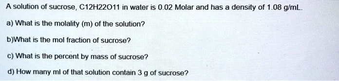 A solution of sucrose, C12H22O11 in water is 0.02 Molar and has a density of 1.08 g/mL.

a) What is the molality (m) of the solution?

b)What is the mol fraction of sucrose?

c) What is the percent by mass of sucrose?

d) How many ml of that solution contain 3 g of sucrose?