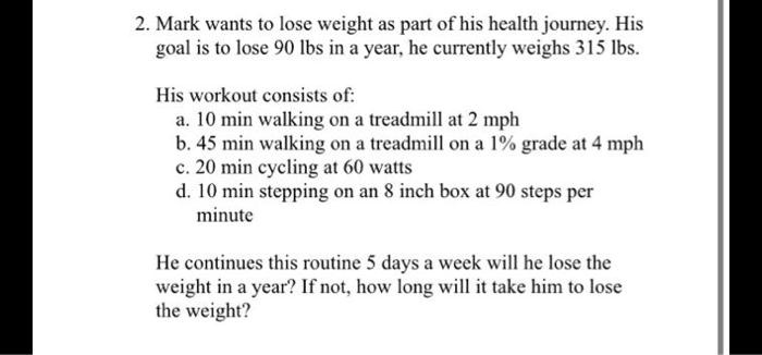2. Mark wants to lose weight as part of his health journey. His
goal is to lose 90 lbs in a year, he currently weighs 315 lbs.
His workout consists of:
a. 10 min walking on a treadmill at 2 mph
b. 45 min walking on a treadmill on a 1% grade at 4 mph
c. 20 min cycling at 60 watts
d. 10 min stepping on an 8 inch box at 90 steps per
minute
He continues this routine 5 days a week will he lose the
weight in a year? If not, how long will it take him to lose
the weight?
