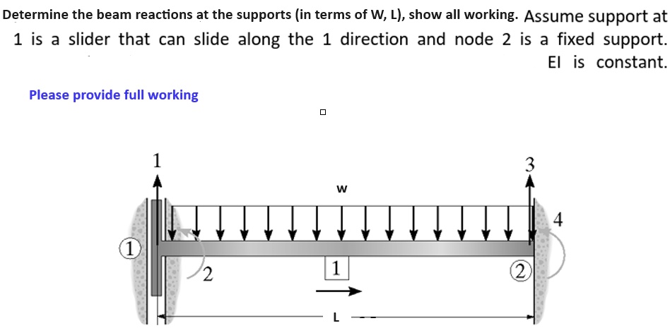 Determine the beam reactions at the supports (in terms of W, L), show all working. Assume support at
1 is a slider that can slide along the 1 direction and node 2 is a fixed support.
Please provide full working
El is constant.