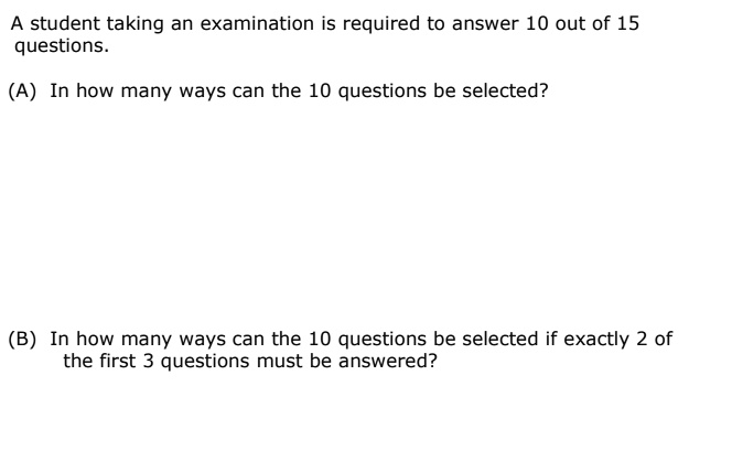 A student taking an examination is required to answer 10 out of 15 questions.
(A) In how many ways can the 10 questions be selected?
(B) In how many ways can the 10 questions be selected if exactly 2 of the first 3 questions must be answered?