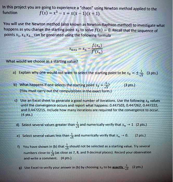 In this project you are going to experience a c̈haosüsing Newton method applied to the function
f(x) = x^3 - x = x(x - 1)(x + 1)
You will use the Newton method (also known as Newton-Raphson method) to investigate what happens as you change the starting point x0 to solve f(x) = 0. Recall that the sequence of points x1, x2, x3,... can be generated using the following formula
xn+1 = xn - (f(xn))/(f'(xn))
What would we choose as a starting value?
a) Explain why one would not want to select the starting point to be x0 = ±(1)/(√(3)) (3 pts.)
b) What happens if one selects the starting point x0 = (1)/(√(5))?
(You must carry out the computations in the exact form.) (3 pts.)
c) Use an Excel sheet to generate a good number of iterations. Use the following x0 values until the convergence occurs and report what happens: 0.447503, 0.447262, 0.447222, and 0.4472215. Include how many iterations are required for the convergence to occur. (4 pts.)
d) Select several values greater than (1)/(√(3)) and numerically verify that xn → 1 (2 pts.)
e) Select several values less than (1)/(√(3)) and numerically verify that xn → 0. (2 pts.)
f) You have shown in (b) that (1)/(√(5)) should not be selected as a starting value. Try several numbers close to (1)/(√(5)) (as close as 7, 8, and 9 decimal places). Record your observation and write a comment. (4 pts.)
g) Use Excel to verify your answer in (b) by choosing x0 to be exactly -(1)/(√(5)) (2 pts.)