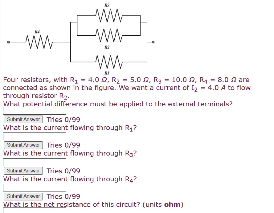 Four resistors, with R1 = 4.0 ?, R2 = 5.0 ?, R3 = 10.0 ?, R4 = 8.0 ? are
connected as shown in the figure. We want a current of I2 = 4.0 A to flow
through resistor R2.
What potential difference must be applied to the external terminals?
What is the current flowing through R1?
What is the current flowing through R3?
What is the current flowing through R4?
What is the net resistance of this circuit? (units ohm)