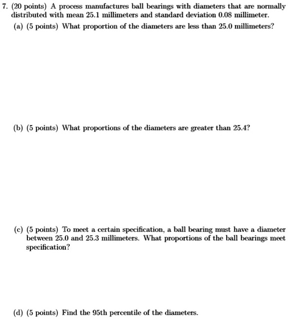 7. (20 points) A process manufactures ball bearings with diameters that are normally distributed with mean 25.1 millimeters and standard deviation 0.08 millimeter.
(a) (5 points) What proportion of the diameters are less than 25.0 millimeters?
(b) (5 points) What proportions of the diameters are greater than 25.4?
(c) (5 points) To meet a certain specification, a ball bearing must have a diameter between 25.0 and 25.3 millimeters. What proportions of the ball bearings meet specification?
(d) (5 points) Find the 95th percentile of the diameters.