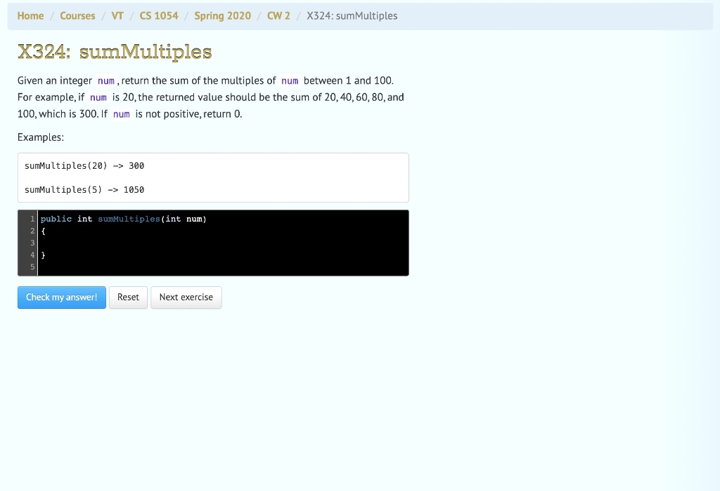 Home / Courses / VT / CS 1054 / Spring 2020 / CW2 / X324: sumMultiples
X324: sumMultiples
Given an integer num, return the sum of the multiples of num between 1 and 100.
For example, if num is 20, the returned value should be the sum of 20, 40, 60, 80, and
100, which is 300. If num is not positive, return 0.
Examples:
sumMultiples(20) -> 300
sumMultiples(5) -> 1050
1 public int sumMultiples(int num)

Check my answer! Reset Next exercise