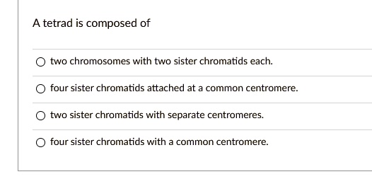 A tetrad is composed of
two chromosomes with two sister chromatids each.
four sister chromatids attached at a common centromere.
two sister chromatids with separate centromeres.
four sister chromatids with a common centromere.