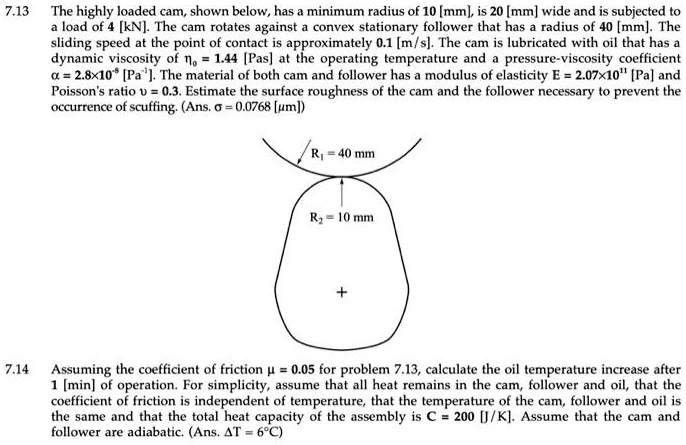 7.13 The highly loaded cam, shown below, has a minimum radius of 10 [mm], is 20 [mm] wide and is subjected to
a load of 4 [kN]. The cam rotates against a convex stationary follower that has a radius of 40 [mm]. The
sliding speed at the point of contact is approximately 0.1 [m/s]. The cam is lubricated with oil that has a
dynamic viscosity of eta0 = 1.44 [Pas] at the operating temperature and a pressure-viscosity coefficient
alpha = 2.8 	imes 10^8 [Pa^-1]. The material of both cam and follower has a modulus of elasticity E = 2.07 	imes 10^11 [Pa] and
Poisson's ratio u = 0.3. Estimate the surface roughness of the cam and the follower necessary to prevent the
occurrence of scuffing. (Ans. sigma = 0.0768 [mum])
R1 = 40 mm
R2 = 10 mm
+
7.14
Assuming the coefficient of friction mu = 0.05 for problem 7.13, calculate the oil temperature increase after
1 [min] of operation. For simplicity, assume that all heat remains in the cam, follower and oil, that the
coefficient of friction is independent of temperature, that the temperature of the cam, follower and oil is
the same and that the total heat capacity of the assembly is C = 200 [J/K]. Assume that the cam and
follower are adiabatic. (Ans. Delta T = 6^circ C)