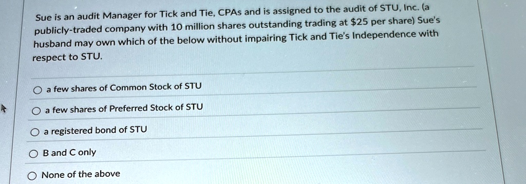 Sue is an audit Manager for Tick and Tie, CPAs and is assigned to the audit of STU, Inc. (a publicly-traded company with 10 million shares outstanding trading at 25 per share) Sue's husband may own which of the below without impairing Tick and Tie's Independence with respect to STU.
a few shares of Common Stock of STU
a few shares of Preferred Stock of STU
a registered bond of STU
B and C only
None of the above