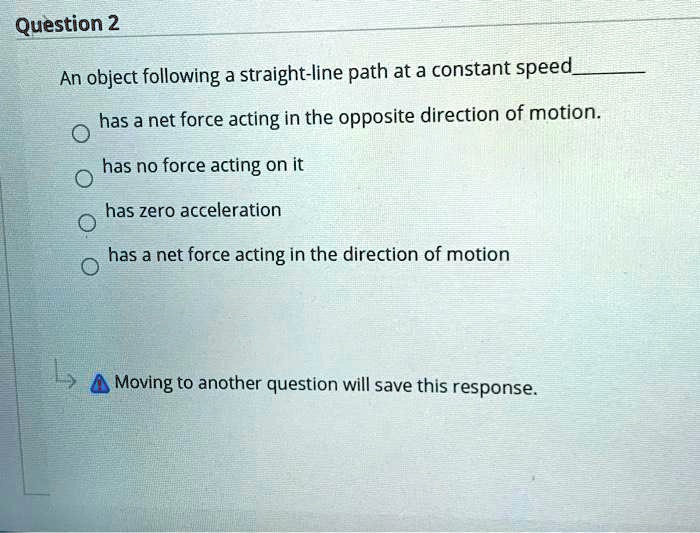 An object following a straight-line path at a constant speed
has a net force acting in the opposite direction of motion.
has no force acting on it
has zero acceleration
has a net force acting in the direction of motion