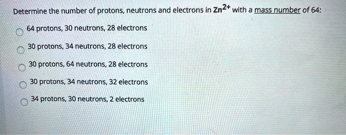 Determine the number of protons, neutrons and electrons in Zn2+ with a mass number of 64:
64 protons, 30 neutrons, 28 electrons
30 protons, 34 neutrons, 28 electrons
30 protons, 64 neutrons, 28 electrons
30 protons, 34 neutrons, 32 electrons
34 protons, 30 neutrons, 2 electrons