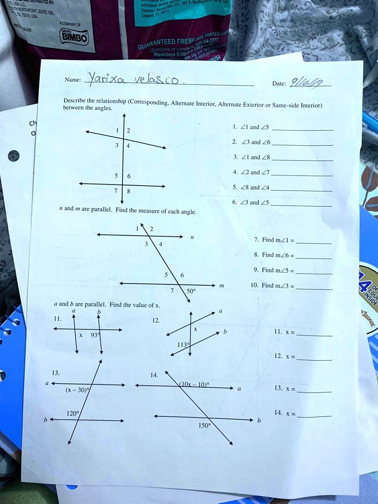 Name: Yarixa velasco  Date: 9/16/19
Describe the relationship (Corresponding, Alternate Interior, Alternate Exterior or Same-side Interior)
between the angles.
1. ∠ 1 and ∠ 5
2. ∠ 3 and ∠ 6
3. ∠ 1 and ∠ 8
4. ∠ 2 and ∠ 7
5. ∠ 8 and ∠ 4
6. ∠ 3 and ∠ 5
n and m are parallel. Find the measure of each angle.
7. Find m∠ 1 = 
8. Find m∠ 6 = 
9. Find m∠ 5 = 
10. Find m∠ 3 = 
a and b are parallel. Find the value of x.
11.  x = 
12. x = 
13. x = 
14. x = 