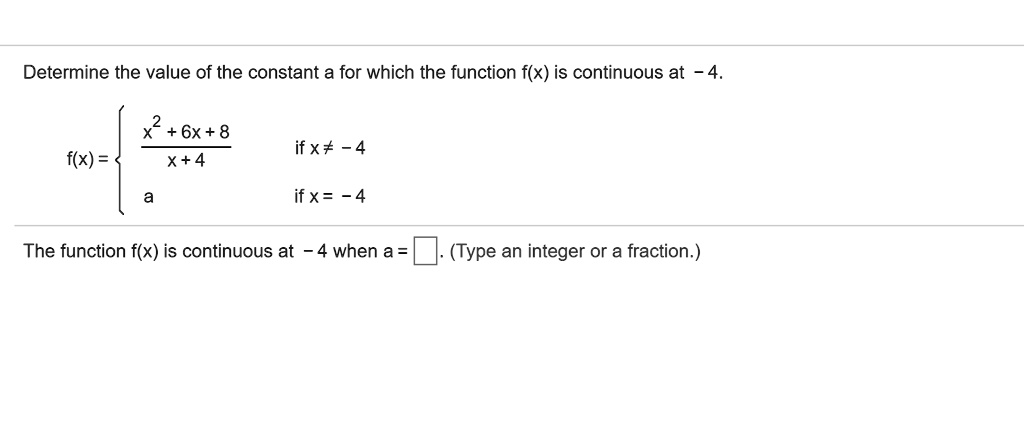 Determine the value of the constant a for which the function f(x) is continuous at -4.
f(x) = 
(x^2 + 6x + 8) / (x + 4) if x ? -4
a if x = -4
The function f(x) is continuous at -4 when a = . (Type an integer or a fraction.)