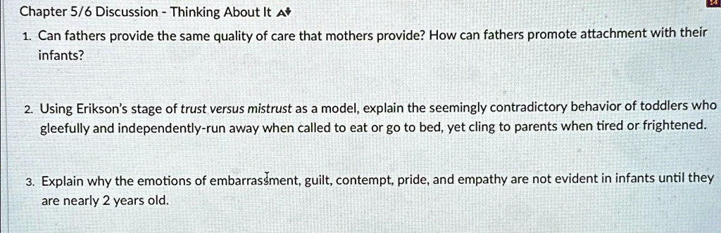 Chapter 5/6 Discussion - Thinking About It A
1. Can fathers provide the same quality of care that mothers provide? How can fathers promote attachment with their
infants?
2. Using Erikson's stage of trust versus mistrust as a model, explain the seemingly contradictory behavior of toddlers who
gleeefully and independently-run away when called to eat or go to bed, yet cling to parents when tired or frightened.
3. Explain why the emotions of embarrassment, guilt, contempt, pride, and empathy are not evident in infants until they
are nearly 2 years old.
