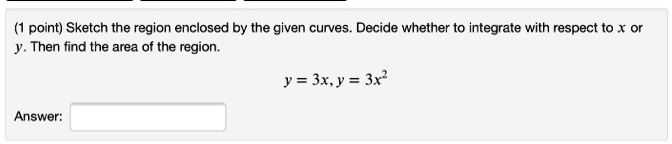 Sketch the region enclosed by the given curves. Decide whether to integrate with respect to x or y. Then find the area of the region.
y = 3x, y = 3x^2
Answer: